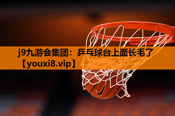 j9九游会集团：乒乓球台上面长毛了