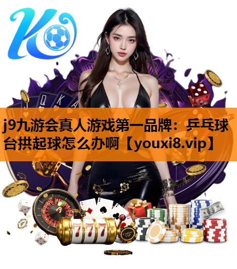 j9九游会真人游戏第一品牌：乒乓球台拱起球怎么办啊