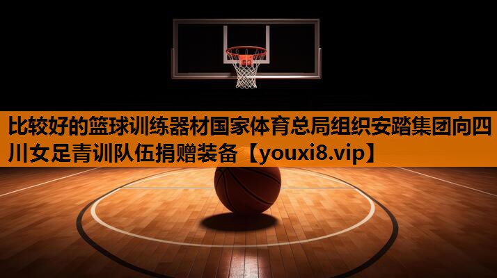比较好的篮球训练器材国家体育总局组织安踏集团向四川女足青训队伍捐赠装备
